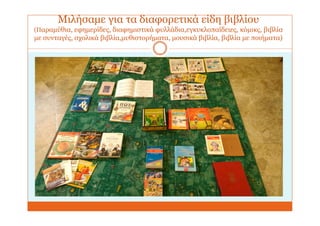 Μιλήσαμε για τα διαφορετικά είδη βιβλίου
(Παραμύθια, εφημερίδες, διαφημιστικά φυλλάδια,εγκυκλοπαίδειες, κόμικς, βιβλία
με συνταγές, σχολικά βιβλία,μυθιστορήματα, μουσικά βιβλία, βιβλία με ποιήματα)
 