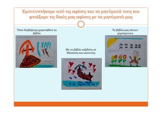 Εμπνευστήκαμε από τις αφίσες και τα μηνύματά τους και
φτιάξαμε τις δικές μας αφίσες με τα μηνύματά μας
Όταν διαβάζουμε χοροπηδάνε τα
βιβλία
Με τα βιβλία ταξιδεύω σε
θάλασσες και ωκεανούς
Τα βιβλία μας κάνουν
χαρούμενους
 