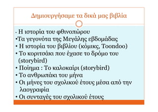 Δημιουργήσαμε τα δικά μας βιβλία
• Η ιστορία του φθινοπώρου
•Τα γεγονότα της Μεγάλης εβδομάδας
• Η ιστορία του βιβλίου (κόμικς, Toondoo)
• Το κοριτσάκι που έχασε το δρόμο του
(storybird)
• Ποίημα : Το καλοκαίρι (storybird)
• Το ανθρωπάκι του μήνα
• Οι μήνες του σχολικού έτους μέσα από την
λαογραφία
• Οι συνταγές του σχολικού έτους
 