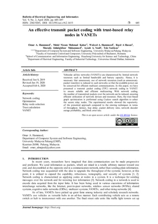 Bulletin of Electrical Engineering and Informatics
Vol. 9, No. 2, April 2020, pp. 685~697
ISSN: 2302-9285, DOI: 10.11591/eei.v9i2.1653  685
Journal homepage: http://beei.org
An effective transmit packet coding with trust-based relay
nodes in VANETs
Omar A. Hammood1, Mohd Nizam Mohmad Kahar2, Waleed A. Hammood3, Raed A Hasan4,
Mostafa Abdulghfoor Mohammed5, Ayoob A. Yoob6, Tole Sutikno7
1,2,3,4
Department of Computer Systemand Software Engineering, University MalaysiaPahang, Malaysia
5
Faculty of Automatic Controland Computers, University Polytechnicof Bucharest, Romania
6
School of Communication and Information Engineering, Huazhong University for Science and Technology, China
7
Department of Electrical Engineering, Faculty of Industrial Technology, Universitas Ahmad Dahlan, Indonesia
Article Info ABSTRACT
Article history:
Received Jun 8, 2019
Revised Jan 19, 2020
Accepted Feb 6, 2020
Vehicular ad-hoc networks (VANETs) are characterized by limited network
resources such as limited bandwidth and battery capacity. Hence, it is
necessary that unnecessary use of network resources (such as unnecessary
packet transfers) is reduced in such networks so that the available power can
be conserved for efficient multicast communications. In this paper, we have
presented a transmit packet coding (TPC) network coding in VANET
to ensure reliable and efficient multicasting. With network coding,
the number of transmitted packets over the network can be reduced, ensuring
efficient utilization of network devices and resources. Here, the trust-based
graph optimization is performed using Cuckoo search algorithm to select
the secure relay nodes. The experimental results showed the superiority
of the presented approach compared to the existing techniques in terms
of throughput, latency, hop delay, packet delivery ratio, network decoder
outage probability, and block error rate.
Keywords:
Network coding
Optimization
Relay node selection
Trust calculation
VANET
This is an open access article under the CC BY-SA license.
Corresponding Author:
Omar A. Hammood,
Department of Computer System and Software Engineering,
University Malaysia Pahang (UMP),
Kuantan-26300, Pahang, Malaysia.
Email: omer_almajeed@yahoo.com
1. INTRODUCTION
In recent years, researchers have imagined that data communication can be made progressive
and proficient. We send information as packets, which are mixed in a totally arbitrary manner toward one
end, and descrambled at the opposite end in a communication network, rather than sending plain information.
Network coding was acquainted with the idea to upgrade the throughput of the systems; however, at this
point, it is utilized to expand the capability, robustness, tomography, and security of systems [1, 2].
Network coding is characterized as applying codes at nodes in a system. It is a technique for sending
messages over the network and for restoring lost information [3]. Network coding in a network is used to
encode data acquired from the input links. It has been being used in various executions of information
interchange networks, like the Internet, peer-to-peer networks, wireless sensor networks (WSNs), shared
systems,cognitive radio networks (CRNs), multicast systems,VANETs, and other rising networks [4].
As of late, VANETs have picked up great fame among industry and scholarly research networks.
VANETs use vehicles as versatile hubs in an ad-hoc manner. Each contributing vehicle acts as a remote
switch or hub to interconnect with one another. The fixed street side units like traffic light towers set up
 