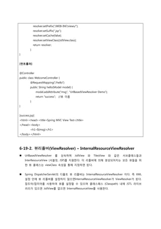 resolver.setPrefix("/WEB-INF/views/");
resolver.setSuffix(".jsp");
resolver.setCache(false);
resolver.setViewClass(JstlView.class);
return resolver;
}
}
[컨트롤러]
@Controller
public class WelcomeController {
@RequestMapping("/hello")
public String hello(Model model) {
model.addAttribute("msg", "UrlBasedViewResolver Demo");
return "success"; //뷰 이름
}
}
[success.jsp]
<html><head><title>Spring MVC View Test</title>
</head><body>
<h1>${msg}</h1>
</body></html>
6-19-2. 뷰리졸버(ViewResolver) – InternalResourceViewResolver
 UrlBasedViewResolver 를 상속하며 JstlView 와 TilesView 와 같은 서브클래스들과
InterResourceView (서블릿, JSP)를 지원한다. 이 리졸버에 의해 생성되어지는 모든 뷰들을 위
한 뷰 클래스는 viewClass 속성을 통해 지정하면 된다.
 Spring DispatcherServlet의 디폴트 뷰 리졸버는 InternalResourceViewResolver 이다. 즉 XML
설정 안에 뷰 리졸버를 설정하지 않으면InternalResourceViewResolver가 ViewResolver가 된다.
접두어/접미어를 사용하여 뷰를 설정할 수 있으며 클래스패스 (Classpath) 내에 JSTL 라이브
러리가 있으면 JstlView를 없으면 InternalResourceView를 사용한다.
 