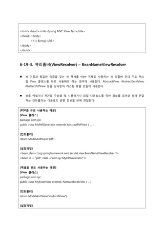 <html><head><title>Spring MVC View Test</title>
</head><body>
<h1>${msg}</h1>
</body>
</html>
6-19-3. 뷰리졸버(ViewResolver) – BeanNameViewResolver
 뷰 이름과 동일한 이름을 갖는 빈 책체를 View 객체로 사용하는 뷰 리졸버 인데 주로 커스
텀 View 클래스를 뷰로 사용해야 하는 경우에 사용한다. AbstractView, AbstractExcelView,
AbstractPdfView 등을 상속받아 커스텀 뷰를 만들어 사용한다.
 뷰를 엑셀이나 PDF로 구성할 때 사용하거나 파일 다운로드를 위한 정보를 읽어와 뷰에 젂달
하는 컨트롤러는 다운로드 관련 정보를 뷰에 젂달한다.
[PDF를 뷰로 사용하는 예문]
[View 클래스]
package com.ojc;
public class MyPdfGenerator extends AbstractPdfView { ... }
[컨트롤러]
return ModelAndView('pdf')
[설정파일]
<bean class=“org.springframework.web.servlet.view.BeanNameViewResolver”/>
<bean id = “pdf” class =“com.ojc.MyPdfGenerator”/>
[엑셀을 뷰로 사용하는 예문]
[View 클래스]
package com.ojc;
public class MyExcelView extends AbstractExcelView { ... }
[컨트롤러]
return ModelAndView(“myExcelView”)
[설정파일]
 