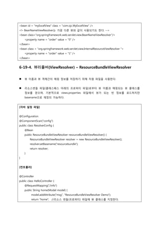 <bean id = "myExcelView" class = "com.ojc.MyExcelView" />
<!– BeanNameViewResolver는 가끔 다른 뷰와 같이 사용되기도 한다. --
<bean class=“org.springframework.web.servlet.view.BeanNameViewResolver”/>
<property name = "order" value = "0" />
</bean>
<bean class = “org.springframework.web.servlet.view.InternalResourceViewResolver ">
<property name = "order" value = "1" />
</bean>
6-19-4. 뷰리졸버(ViewResolver) – ResourceBundleViewResolver
 뷰 이름과 뷰 객체갂의 매핑 정보를 저장하기 위해 자원 파일을 사용한다.
 리소스번들 파일(클래스패스 아래의 프로퍼티 파일)로부터 뷰 이름과 매핑되는 뷰 클래스를
정보를 얻으며, 기본적으로 views.properties 파일에서 뷰가 되는 빈 정보를 로드하지만
basename으로 재정의 가능하다.
[자바 설정 파일]
@Configuration
@ComponentScan("config")
public class ResolverConfig {
@Bean
public ResourceBundleViewResolver resourceBundleViewResolver() {
ResourceBundleViewResolver resolver = new ResourceBundleViewResolver();
resolver.setBasename("resourcebundle");
return resolver;
}
}
[컨트롤러]
@Controller
public class HelloController {
@RequestMapping("/info")
public String home(Model model) {
model.addAttribute("msg", "ResourceBundleViewResolver Demo");
return “home"; //리소스 번들(프로퍼티) 파일에 뷰 클래스를 지정한다.
 
