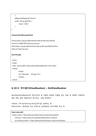 }
@RequestMapping("/home")
public String getInfo() {
return "refer";
}
}
[resourcebunble.properties]
home.(class)=org.springframework.web.servlet.view.JstlView
home.url=/WEB-INF/views/success.jsp
refer.(class)=org.springframework.web.servlet.view.RedirectView
refer.url=http://ojc.asia
[success.jsp]
<html>
<head>
<title> Spring MVC ResourceBundleViewResolver Test</title>
</head>
<body>
<h1>Message : ${msg}</h1>
</body>
</html>
6-19-5. 뷰리졸버(ViewResolver) – XmlViewResolver
BeanNameViewResolver와 마찬가지로 뷰 이름과 동일한 이름을 갖는 빈을 뷰 객체로 사용하며
별도 XML 설정 파일로부터 뷰가되는 빈을 검색한다.
JstlView : JSP standard tag library(JSTL)을 사용하는 뷰
RedirectView : 젃대경로 또는 컨텍스트 상대경로로 리다이렉트 하는 뷰
[user-view.xml]
<beans xmlns="http://www.springframework.org/schema/beans"
xmlns:xsi="http://www.w3.org/2001/XMLSchema-instance"
xsi:schemaLocation="http://www.springframework.org/schema/beans
 