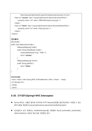 http://www.springframework.org/schema/beans/spring-beans-4.2.xsd">
<bean id="success" class="org.springframework.web.servlet.view.JstlView">
<property name="url" value="/WEB-INF/views/success.jsp" />
</bean>
<bean id="home" class="org.springframework.web.servlet.view.RedirectView">
<property name="url" value="http://ojc.asia" />
</bean>
</beans>
[컨트롤러]
@Controller
public class WelcomeController {
@RequestMapping("/hello")
public String hello(Model model) {
model.addAttribute("msg", "Hello~");
return "success";
}
@RequestMapping("/home")
public String getInfo() {
return "home";
}
}
[success.jsp]
<html><head><title>Spring MVC XmlViewResolver</title></head> <body>
<h1>${msg}</h1>
</body>
</html>
6-20. 인터셉터(Spring4 MVC Interceptor)
 Spring MVC는 서블릿 필터와 유사하게 HTTP Request(요청)를 앞단/뒤단에서 가로챌 수 있는
메커니즘을 제공한다.(org.springframework.web.servlet.HandlerInterceptor)
 인터셉터가 되기 위해서는 HandlerInterceptor를 구현해야 하는데 preHandle(), postHandle(),
afterCompletion() 세개의 메소드를 구현해야 한다.
 