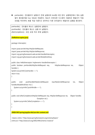  preHandle() : 컨트롤러가 실행되기 젂에 실행되며 bool형 리턴 한다. 실행체인에서 계속 실행
할지 중단할지를 true, false로 젂달한다. false가 리턴되면 디스패처 서블릿은 핸들러가 직접
요청을 처리하여, 뷰를 직접 다룬다고 생각하고 다른 인터셉터나 핸들러의 실행을 중단한다.
preHandle() : 컨트롤러 메소드 실행젂에 실행된다.
postHandle() : 컨트롤러 메소드 실행 후 실행된다.
afterCompletion() : 모든 요청 처리 후에 실행된다.
[HelloInterceptor.java]
package interceptor;
import javax.servlet.http.HttpServletRequest;
import javax.servlet.http.HttpServletResponse;
import org.springframework.web.servlet.HandlerInterceptor;
import org.springframework.web.servlet.ModelAndView;
public class HelloInterceptor implements HandlerInterceptor {
public boolean preHandle(HttpServletRequest req, HttpServletResponse res, Object
handler) {
System.out.println("preHandle~~~");
return true;
}
public void postHandle(HttpServletRequest req,HttpServletResponse res, Object
handler,ModelAndView mv) {
System.out.println("postHAndle~~~");
}
public void afterCompletion(HttpServletRequest req, HttpServletResponse res, Object handler,
Exception ex) {
System.out.println("afterCompletion~~~");
}
}
/WEB-INF/spring/appServlet/servlet-context.xml
<beans xmlns="http://www.springframework.org/schema/beans"
xmlns:xsi="http://www.w3.org/2001/XMLSchema-instance"
 