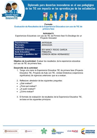 Formato
Evaluación de Resultados de la Experiencia Educativa con uso de TIC de
primera fase
Actividad 9.
Experiencias Educativas con uso de TIC de Primera fase Vs Decálogo de un
Proyecto Innovador
Departamento: ANTIOQUIA
Municipio: ZARAGOZA
Radicado:
Institución Educativa: IER NANCY ROCIO GARCIA
Sede Educativa: PRINCIPAL
Nombres y apellidos del
docente:
EDINSON MENA HERNANDEZ
Objetivo de la actividad: Evaluar los resultados de la experiencia educativa
con uso de TIC de primera fase.
Desarrollo de la actividad
1. Tenga a la mano la Experiencia Educativa TIC de primera fase (Proyecto
Educativo TIC, Proyecto de Aula con TIC, Unidad Didáctica o experiencia
significativa) de vigencias anteriores que va a evaluar.
2. Reflexione alrededor de las siguientes preguntas:
 ¿Qué evaluar?
 ¿Para qué evaluar?
 ¿A quién evaluar?
 ¿Cómo evaluar?
3. El formato de evaluación de resultados de la Experiencia Educativa TIC,
se basa en los siguientes principios:
 