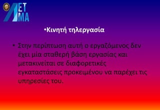 •Κινητή τηλεργασία
• Στην περίπτωση αυτή ο εργαζόμενος δεν
έχει μία σταθερή βάση εργασίας και
μετακινείται σε διαφορετικές
εγκαταστάσεις προκειμένου να παρέχει τις
υπηρεσίες του.
 