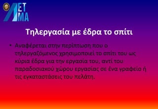 Τηλεργασία με έδρα το σπίτι
• Αναφέρεται στην περίπτωση που ο
τηλεργαζόμενος χρησιμοποιεί το σπίτι του ως
κύρια έδρα για την εργασία του, αντί του
παραδοσιακού χώρου εργασίας σε ένα γραφείο ή
τις εγκαταστάσεις του πελάτη.
 