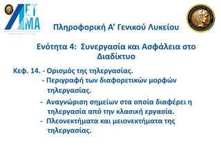 Πληροφορική Α’ Γενικού Λυκείου
Ενότητα 4: Συνεργασία και Ασφάλεια στο
Διαδίκτυο
Κεφ. 14. - Ορισμός της τηλεργασίας.
- Περιγραφή των διαφορετικών μορφών
- Αναγνώριση σημείων στα οποία διαφέρει η
τηλεργασία από την κλασική εργασία.
- Πλεονεκτήματα και μειονεκτήματα της
τηλεργασίας.
τηλεργασίας.
 