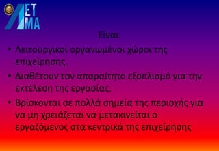 Είναι:
• Λειτουργικοί οργανωμένοι χώροι της
επιχείρησης.
• Διαθέτουν τον απαραίτητο εξοπλισμό για την
εκτέλεση της εργασίας.
• Βρίσκονται σε πολλά σημεία της περιοχής για
να μη χρειάζεται να μετακινείται ο
εργαζόμενος στα κεντρικά της επιχείρησης
 