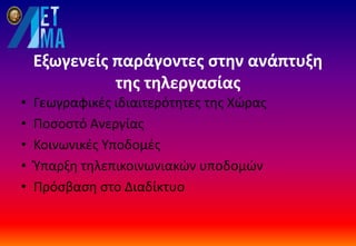 Εξωγενείς παράγοντες στην ανάπτυξη
της τηλεργασίας
• Γεωγραφικές ιδιαιτερότητες της Χώρας
• Ποσοστό Ανεργίας
• Κοινωνικές Υποδομές
• Ύπαρξη τηλεπικοινωνιακών υποδομών
• Πρόσβαση στο Διαδίκτυο
 