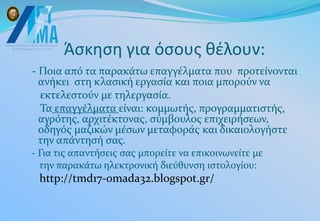 Άσκηση για όσους θέλουν:
- Ποια από τα παρακάτω επαγγέλματα που προτείνονται
ανήκει στη κλασική εργασία και ποια μπορούν να
εκτελεστούν με τηλεργασία.
Τα επαγγέλματα είναι: κομμωτής, προγραμματιστής,
αγρότης, αρχιτέκτονας, σύμβουλος επιχειρήσεων,
οδηγός μαζικών μέσων μεταφοράς και δικαιολογήστε
την απάντησή σας.
- Για τις απαντήσεις σας μπορείτε να επικοινωνείτε με
την παρακάτω ηλεκτρονική διεύθυνση ιστολογίου:
http://tmd17-omada32.blogspot.gr/
 