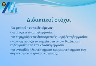 Διδακτικοί στόχοι
Να μπορεί ο εκπαιδευόμενος:
-να ορίζει τι είναι τηλεργασία.
-να περιγράφει τις διαφορετικές μορφές τηλεργασίας.
- να αναγνωρίζει τα σημεία στα οποία διαφέρει η
τηλεργασία από την κλασική εργασία.
-να εντοπίζει πλεονεκτήματα και μειονεκτήματα του
συγκεκριμένου τρόπου εργασίας.
 