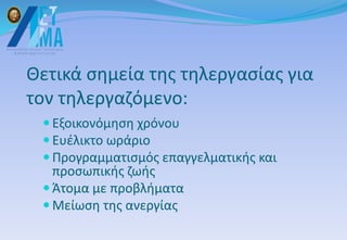 Θετικά σημεία της τηλεργασίας για
τον τηλεργαζόμενο:
 Εξοικονόμηση χρόνου
 Ευέλικτο ωράριο
 Προγραμματισμός επαγγελματικής και
προσωπικής ζωής
 Άτομα με προβλήματα
 Μείωση της ανεργίας
 