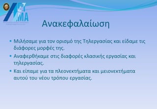 Ανακεφαλαίωση
 Μιλήσαμε για τον ορισμό της Τηλεργασίας και είδαμε τις
διάφορες μορφές της.
 Αναφερθήκαμε στις διαφορές κλασικής εργασίας και
τηλεργασίας.
 Και είπαμε για τα πλεονεκτήματα και μειονεκτήματα
αυτού του νέου τρόπου εργασίας.
 