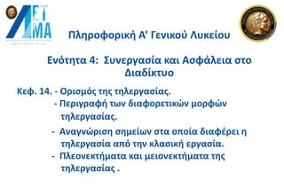 Πληροφορική Α’ Γενικού Λυκείου
Ενότητα 4: Συνεργασία και Ασφάλεια στο
Διαδίκτυο
Κεφ. 14. - Ορισμός της τηλεργασίας.
- Περιγραφή των διαφορετικών μορφών
- Αναγνώριση σημείων στα οποία διαφέρει η
τηλεργασία από την κλασική εργασία.
- Πλεονεκτήματα και μειονεκτήματα της
τηλεργασίας .
τηλεργασίας.
 