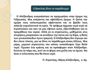 Ο Αλέξανδρος αναγκάστηκε να προχωρήσει στην έρημο της
Γεδρωσίας. Μια απέραντη και αφιλόξενη έρημο. Η ζέστη την
ημέρα τους ταλαιπωρούσε αφάνταστα και το βράδυ τους
τσάκιζε κυριολεκτικά το κρύο. Τα τρόφιμα άρχισαν σιγά σιγά να
λιγοστεύουν και σαν να μην έφτανε αυτό, εξαντλήθηκαν και οι
προμήθειες του νερού. Αλλά αν οι στρατιώτες, μαθημένοι στις
στερήσεις μπορούσαν να αντέξουν την πείνα και τη δίψα, η θέση
των γυναικόπαιδων έγινε τραγική. Ο Αλέξανδρος δεν έτρωγε και
δεν έπινε τίποτα, για να δίνει το παράδειγμα στους άλλους. Μια
μέρα, μερικοί στρατιώτες του κάπου ανακάλυψαν λίγο θολό
νερό. Γέμισαν ένα κράνος και το πρόσφεραν στον Αλέξανδρο.
Εκείνος το πήρε και, αντί να το φέρει στα χείλη του το έχυσε. Θα
ήταν ο τελευταίος που θα έπινε νερό.
Π. Στρατίκης, Μέγας Αλέξανδρος, σ. 69.
Ο βασιλιάς δίνει το παράδειγμα
 
