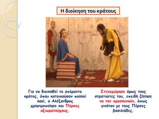 Η διοίκηση του κράτους
Για να διοικηθεί το απέραντο
κράτος, όπου κατοικούσαν πολλοί
λαοί, ο Αλέξανδρος
χρησιμοποίησε και Πέρσες
αξιωματούχους.
Στενοχώρησε όμως τους
στρατιώτες του, επειδή ζήτησε
να τον προσκυνούν, όπως
γινόταν με τους Πέρσες
βασιλιάδες.
 