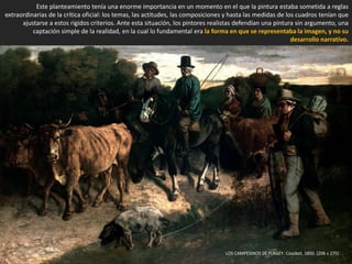 LOS CAMPESINOS DE FLAGEY. Courbet, 1850. (206 x 275)
Este planteamiento tenía una enorme importancia en un momento en el que la pintura estaba sometida a reglas
extraordinarias de la crítica oficial: los temas, las actitudes, las composiciones y hasta las medidas de los cuadros tenían que
ajustarse a estos rígidos criterios. Ante esta situación, los pintores realistas defendían una pintura sin argumento, una
captación simple de la realidad, en la cual lo fundamental era la forma en que se representaba la imagen, y no su
desarrollo narrativo.
 