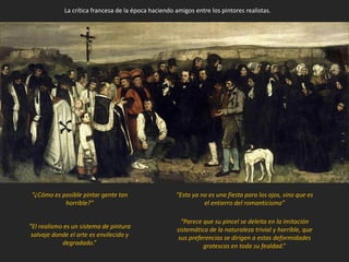 “¿Cómo es posible pintar gente tan
horrible?”
“Esto ya no es una fiesta para los ojos, sino que es
el entierro del romanticismo”
“Parece que su pincel se deleita en la imitación
sistemática de la naturaleza trivial y horrible, que
sus preferencias se dirigen a estas deformidades
grotescas en toda su fealdad.”
“El realismo es un sistema de pintura
salvaje donde el arte es envilecido y
degradado.”
La crítica francesa de la época haciendo amigos entre los pintores realistas.
 