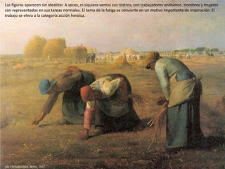 LAS ESPIGADORAS, Millet, 1857.
Las figuras aparecen sin idealizar. A veces, ni siquiera vemos sus rostros, son trabajadores anónimos. Hombres y mujeres
son representados en sus tareas normales. El tema de la fatiga se convierte en un motivo importante de inspiración. El
trabajo se eleva a la categoría acción heroica.
 