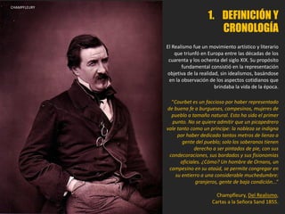 CHAMPFLEURY
1. DEFINICIÓN Y
CRONOLOGÍA
El Realismo fue un movimiento artístico y literario
que triunfó en Europa entre las décadas de los
cuarenta y los ochenta del siglo XIX. Su propósito
fundamental consistió en la representación
objetiva de la realidad, sin idealismos, basándose
en la observación de los aspectos cotidianos que
brindaba la vida de la época.
“Courbet es un faccioso por haber representado
de buena fe a burgueses, campesinos, mujeres de
pueblo a tamaño natural. Esto ha sido el primer
punto. No se quiere admitir que un picapedrero
vale tanto como un príncipe: la nobleza se indigna
por haber dedicado tantos metros de lienzo a
gente del pueblo; solo los soberanos tienen
derecho a ser pintados de pie, con sus
condecoraciones, sus bordados y sus fisionomías
oficiales. ¿Cómo? Un hombre de Ornans, un
campesino en su ataúd, se permite congregar en
su entierro a una considerable muchedumbre:
granjeros, gente de baja condición...“
Champfleury, Del Realismo,
Cartas a la Señora Sand 1855.
 