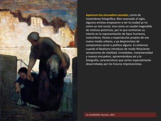 LA LAVANDERA, Daumier, 1863.
Aparecen los encuadres casuales, como de
instantánea fotográfica. Bien avanzado el siglo,
algunos artistas empezaron a ver la ciudad ya no
como un mal social, sino como un caudal inagotable
de motivos pictóricos, por lo que centrarían su
interés en la representación de tipos humanos,
costumbres, fiestas y espectáculos propios de ese
nuevo medio urbano, y ya desprovistos de
compromiso social o político alguno. Es entonces
cuando el Realismo introduce de modo fehaciente
sensaciones de vitalidad, inmediatez, instantaneidad
y nuevos encuadres, aproximándose así a la
fotografía, características que serían especialmente
desarrolladas por los futuros impresionistas.
 