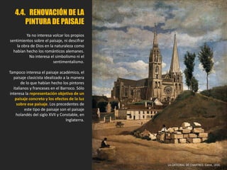 4.4. RENOVACIÓN DE LA
PINTURA DE PAISAJE
Ya no interesa volcar los propios
sentimientos sobre el paisaje, ni descifrar
la obra de Dios en la naturaleza como
habían hecho los románticos alemanes.
No interesa el simbolismo ni el
sentimentalismo.
Tampoco interesa el paisaje académico, el
paisaje clasicista idealizado a la manera
de lo que habían hecho los pintores
italianos y franceses en el Barroco. Sólo
interesa la representación objetiva de un
paisaje concreto y los efectos de la luz
sobre ese paisaje. Los precedentes de
este tipo de paisaje son el paisaje
holandés del siglo XVII y Constable, en
Inglaterra.
LA CATEDRAL DE CHARTRES. Corot, 1830.
 