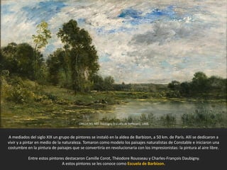 ORILLA DEL RÍO. Daubigny (Escuela de Barbizon), 1866.
A mediados del siglo XIX un grupo de pintores se instaló en la aldea de Barbizon, a 50 km. de París. Allí se dedicaron a
vivir y a pintar en medio de la naturaleza. Tomaron como modelo los paisajes naturalistas de Constable e iniciaron una
costumbre en la pintura de paisajes que se convertiría en revolucionaria con los impresionistas: la pintura al aire libre.
Entre estos pintores destacaron Camille Corot, Théodore Rousseau y Charles-François Daubigny.
A estos pintores se les conoce como Escuela de Barbizon.
 