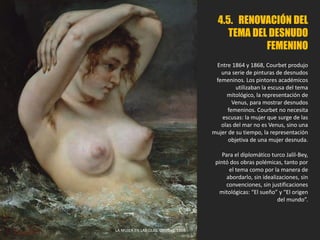4.5. RENOVACIÓN DEL
TEMA DEL DESNUDO
FEMENINO
Entre 1864 y 1868, Courbet produjo
una serie de pinturas de desnudos
femeninos. Los pintores académicos
utilizaban la escusa del tema
mitológico, la representación de
Venus, para mostrar desnudos
femeninos. Courbet no necesita
escusas: la mujer que surge de las
olas del mar no es Venus, sino una
mujer de su tiempo, la representación
objetiva de una mujer desnuda.
Para el diplomático turco Jalil-Bey,
pintó dos obras polémicas, tanto por
el tema como por la manera de
abordarlo, sin idealizaciones, sin
convenciones, sin justificaciones
mitológicas: “El sueño” y “El origen
del mundo”.
LA MUJER EN LAS OLAS. Courbet, 1868.
 