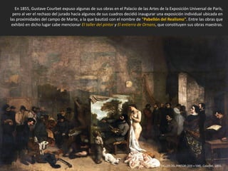 En 1855, Gustave Courbet expuso algunas de sus obras en el Palacio de las Artes de la Exposición Universal de París,
pero al ver el rechazo del jurado hacia algunos de sus cuadros decidió inaugurar una exposición individual ubicada en
las proximidades del campo de Marte, a la que bautizó con el nombre de "Pabellón del Realismo". Entre las obras que
exhibió en dicho lugar cabe mencionar El taller del pintor y El entierro de Ornans, que constituyen sus obras maestras.
EL TALLER DEL PINTOR (359 x 598). Courbet, 1855.
 