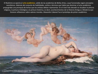 El Realismo se oponía al arte académico, salido de las academias de Bellas Artes, y que funcionaba según preceptos
neoclásicos. Además del conjunto de habilidades, estilos y técnicas que había que dominar, el arte académico
propugnaba una jerarquía de temas que los artistas debían representar. En el nivel más elevado se situaban la pintura
religiosa, la pintura mitológica y la pintura histórica, es decir, acontecimientos de la Historia Antigua o Moderna que
hicieran reflexionar sobre valores morales. Alexandre Cabanel fue el prototipo de pintor académico.
EL NACIMIENTO DE VENUS. Alexandre Cabanel, 1863.
 