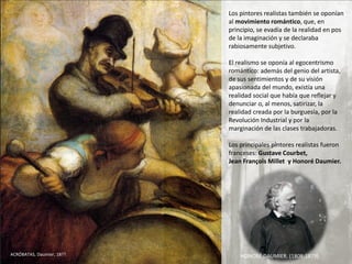 Los pintores realistas también se oponían
al movimiento romántico, que, en
principio, se evadía de la realidad en pos
de la imaginación y se declaraba
rabiosamente subjetivo.
El realismo se oponía al egocentrismo
romántico: además del genio del artista,
de sus sentimientos y de su visión
apasionada del mundo, existía una
realidad social que había que reflejar y
denunciar o, al menos, satirizar, la
realidad creada por la burguesía, por la
Revolución Industrial y por la
marginación de las clases trabajadoras.
Los principales pintores realistas fueron
franceses: Gustave Courbet,
Jean François Millet y Honoré Daumier.
HONORÉ DAUMIER. (1808-1879)ACRÓBATAS, Daumier, 18??
 