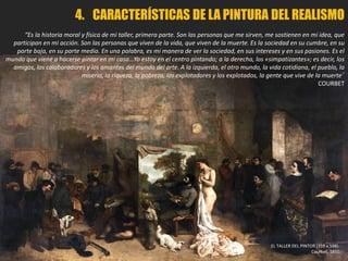 4. CARACTERÍSTICAS DE LA PINTURA DEL REALISMO
“Es la historia moral y física de mi taller, primera parte. Son las personas que me sirven, me sostienen en mi idea, que
participan en mi acción. Son las personas que viven de la vida, que viven de la muerte. Es la sociedad en su cumbre, en su
parte baja, en su parte media. En una palabra, es mi manera de ver la sociedad, en sus intereses y en sus pasiones. Es el
mundo que viene a hacerse pintar en mi casa…Yo estoy en el centro pintando; a la derecha, los «simpatizantes»; es decir, los
amigos, los colaboradores y los amantes del mundo del arte. A la izquierda, el otro mundo, la vida cotidiana, el pueblo, la
miseria, la riqueza, la pobreza, los explotadores y los explotados, la gente que vive de la muerte.”
COURBET
EL TALLER DEL PINTOR (359 x 598).
Courbet, 1850.
 