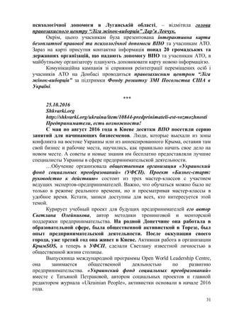 психологічної допомоги в Луганській області, – відмітила голова
правозахисного центру “Ліга жінок-виборців” Дар’я Левчук.
Окрім, цього учасникам була презентована інтерактивна карта
безоплатної правової та психологічної допомоги ВПО та учасникам АТО.
Зараз на карті присутня контактна інформація понад 20 громадських та
державних організацій, що надають допомогу ВПО та учасникам АТО, в
майбутньому організатору планують доповнювати карту новою інформацією.
Комунікаційна кампанія зі сприяння реінтеграції переміщених осіб і
учасників АТО на Донбасі проводиться правозахисним центром “Ліга
жінок-виборців” за підтримки Фонду розвитку ЗМІ Посольства США в
Україні.
***
25.10.2016
Shkvarki.org
http://shkvarki.org/ukraina/item/10844-predprinimateli-est-vozmozhnosti
Предприниматели, есть возможности!
С мая по август 2016 года в Киеве десятки ВПО посетили серию
занятий для начинающих бизнесменов. Люди, которые выехали из зоны
конфликта на востоке Украины или из аннексированного Крыма, оставив там
свой бизнес и рабочие места, научились, как правильно начать свое дело на
новом месте. А советы и новые знания им бесплатно предоставляли лучшие
специалисты Украины в сфере предпринимательской деятельности.
…Обучение организовала общественная организация «Украинский
фонд социальных преобразований» (УФСП). Проект «Бизнес-старт:
руководство к действию» состоит из трех мастер-классов с участием
ведущих экспертов-предпринимателей. Важно, что обучаться можно было не
только в режиме реального времени, но и просматривая мастер-классы в
удобное время. Кстати, записи доступны для всех, кто интересуется этой
темой.
Курирует учебный проект для будущих предпринимателей его автор
Светлана Олейникова, автор методики тренинговой и менторской
поддержки предпринимательства. На родной Донетчине она работала в
образовательной сфере, была общественной активисткой в Торезе, был
опыт предпринимательской деятельности. После оккупации своего
города, уже третий год она живет в Киеве. Активная работа в организации
КрымSOS, а теперь в УФСП, сделали Светлану известной личностью в
общественной жизни столицы.
Выпускница международной программы Open World Leadership Centre,
она занимается общественной деяльностью по развитию
предпринимательства. «Украинский фонд социальных преобразований»
вместе с Татьяной Петраковой, автором социальных проектов и главной
редактором журнала «Ukrainian People», активистки основали в начале 2016
года.
31
 