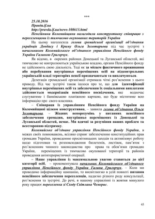 ***
25.10.2016
Правда.if.ua
http://pravda.if.ua/news-108613.html
Пенсійники Коломийщини налагодили конструктивну співпрацю з
переселенцями із тимчасово окупованих територій України
На цьому наголосила голова громадської організації об’єднання
українців Донбасу і Криму Ольга Золотарьова під час зустрічі з
начальником Коломийського об’єднаного управління Пенсійного фонду
України Галиною Григорчук.
Як відомо, в окремих районах Донецької та Луганської областей, які
тимчасово не контролюються українською владою, органи Пенсійного фонду
не здійснюють свою діяльність. Тоді як за місцем фактичного проживання
або перебування внутрішньо переміщених осіб на підконтрольних
українській владі територіях пенсії призначаються та виплачуються.
Делегація громадської організації отримала чіткі роз’яснення з цього
приводу. Під час зустрічі також ішлося про те, що для ідентифікації
внутрішньо переміщених осіб та забезпечення їх соціальними виплатами
здійснюється модернізація пенсійного посвідчення, яке водночас
слугуватиме і банківською платіжною карткою, що буде міститиме всю
інформацію про свого власника.
– Співпраця із управлінням Пенсійного фонду України на
Коломийщині цілком конструктивна, – заявила голова об’єднання Ольга
Золотарьова. – Жодних непорозумінь у питаннях пенсійного
забезпечення громадян, внутрішньо переміщених із Донецької та
Луганської областей, немає. Ми вдячні за розуміння наших проблем та
всесторонню підтримку.
Коломийське об’єднане управління Пенсійного фонду України, в
межах своїх повноважень, всіляко сприяє забезпеченню конституційних прав
громадян України, проведенню просвітницьких заходів та активізовує роботу
щодо підготовки та розповсюдження бюлетенів, листівок, пам’яток з
роз’ясненням чинного законодавства про права та обов’язки громадян
України, переміщених із тимчасово окупованої території та районів
проведення антитерористичної операції.
– Наше управління із максимальною увагою ставиться до цієї
категорії осіб, – прокоментувала начальник Коломийського об’єднаного
управління Пенсійного фонду України Галина Григорчук. – Коли ми
проводимо інформаційну кампанію, то висвітлюємо в усій повноті питання
пенсійного забезпечення переселенців, надаємо різного роду консультації,
роз’яснення та зустрічі. До речі, в нашому управлінні із жовтня минулого
року працює переселенка зі Сходу Світлана Чемерис.
45
 