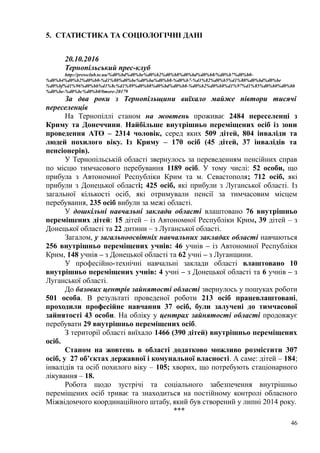5. СТАТИСТИКА ТА СОЦІОЛОГІЧНІ ДАНІ
20.10.2016
Тернопільський прес-клуб
http://pressclub.te.ua/%d0%bd%d0%be%d0%b2%d0%b8%d0%bd%d0%b8/%d0%b7%d0%b0-
%d0%b4%d0%b2%d0%b0-%d1%80%d0%be%d0%ba%d0%b8-%d0%b7-%d1%82%d0%b5%d1%80%d0%bd%d0%be
%d0%bf%d1%96%d0%bb%d1%8c%d1%89%d0%b8%d0%bd%d0%b8-%d0%b2%d0%b8%d1%97%d1%85%d0%b0%d0%bb
%d0%be-%d0%bc%d0%b0/#more-20179
За два роки з Тернопільщини виїхало майже півтори тисячі
переселенців
На Тернопіллі станом на жовтень проживає 2484 переселенці з
Криму та Донеччини. Найбільше внутрішньо переміщених осіб із зони
проведення АТО – 2314 чоловік, серед яких 509 дітей, 804 інваліди та
людей похилого віку. Із Криму – 170 осіб (45 дітей, 37 інвалідів та
пенсіонерів).
У Тернопільській області звернулось за переведенням пенсійних справ
по місцю тимчасового перебування 1189 осіб. У тому числі: 52 особи, що
прибула з Автономної Республіки Крим та м. Севастополя; 712 осіб, які
прибули з Донецької області; 425 осіб, які прибули з Луганської області. Із
загальної кількості осіб, які отримували пенсії за тимчасовим місцем
перебування, 235 осіб вибули за межі області.
У дошкільні навчальні заклади області влаштовано 76 внутрішньо
переміщених дітей: 15 дітей – із Автономної Республіки Крим, 39 дітей – з
Донецької області та 22 дитини – з Луганської області.
Загалом, у загальноосвітніх навчальних закладах області навчаються
256 внутрішньо переміщених учнів: 46 учнів – із Автономної Республіки
Крим, 148 учнів – з Донецької області та 62 учні – з Луганщини.
У професійно-технічні навчальні заклади області влаштовано 10
внутрішньо переміщених учнів: 4 учні – з Донецької області та 6 учнів – з
Луганської області.
До базових центрів зайнятості області звернулось у пошуках роботи
501 особа. В результаті проведеної роботи 213 осіб працевлаштовані,
проходили професійне навчання 37 осіб, були залучені до тимчасової
зайнятості 43 особи. На обліку у центрах зайнятості області продовжує
перебувати 29 внутрішньо переміщених осіб.
З території області виїхало 1466 (390 дітей) внутрішньо переміщених
осіб.
Станом на жовтень в області додатково можливо розмістити 307
осіб, у 27 об’єктах державної і комунальної власності. А саме: дітей – 184;
інвалідів та осіб похилого віку – 105; хворих, що потребують стаціонарного
лікування – 18.
Робота щодо зустрічі та соціального забезпечення внутрішньо
переміщених осіб триває та знаходиться на постійному контролі обласного
Міжвідомчого координаційного штабу, який був створений у липні 2014 року.
***
46
 