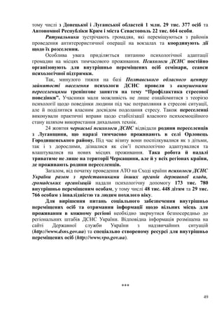 тому числі з Донецької і Луганської областей 1 млн. 29 тис. 377 осіб та
Автономної Республіки Крим і міста Севастополь 22 тис. 664 особи.
Рятувальники зустрічають громадян, які переміщуються з районів
проведення антитерористичної операції на вокзалах та координують дії
щодо їх розселення.
Особлива увага приділяється питанню психологічної адаптації
громадян на місцях тимчасового проживання. Психологи ДСНС постійно
організовують для внутрішньо переміщених осіб семінари, сеанси
психологічної підтримки.
Так, минулого тижня на базі Полтавського обласного центру
зайнятості населення психологи ДСНС провели з вимушеними
переселенцями тренінгове заняття на тему “Профілактика стресової
поведінки”. Учасники мали можливість не лише ознайомитися з теорією
психології щодо поведінки людини під час потрапляння в стресові ситуації,
але й поділитися власним досвідом подолання стресу. Також переселенці
виконували практичні вправи щодо стабілізації власного психоемоційного
стану шляхом використання дихальних технік.
24 жовтня черкаські психологи ДСНС відвідали родини переселенців
з Луганщини, що наразі тимчасово проживають в селі Орловець
Городищенського району. Під час візиту вони поспілкувалися як з дітьми,
так і з дорослими, дізналися як сім’ї психологічно адаптувалися та
влаштувалися на нових місцях проживання. Така робота й надалі
триватиме не лише на території Черкащини, але й у всіх регіонах країни,
де проживають родини переселенців.
Загалом, від початку проведення АТО на Сході країни психологи ДСНС
України разом з представниками інших органів державної влади,
громадських організацій надали психологічну допомогу 173 тис. 780
внутрішньо переміщеним особам, у тому числі 48 тис. 448 дітям та 29 тис.
766 особам з інвалідністю та людям похилого віку.
Для вирішення питань соціального забезпечення внутрішньо
переміщених осіб та отримання інформації щодо вільних місць для
проживання в кожному регіоні необхідно звернутися безпосередньо до
регіональних штабів ДСНС України. Відповідна інформація розміщена на
сайті Державної служби України з надзвичайних ситуацій
(http://www.dsns.gov.ua) та спеціально створеному ресурсі для внутрішньо
переміщених осіб (http://www.vpo.gov.ua).
***
49
 