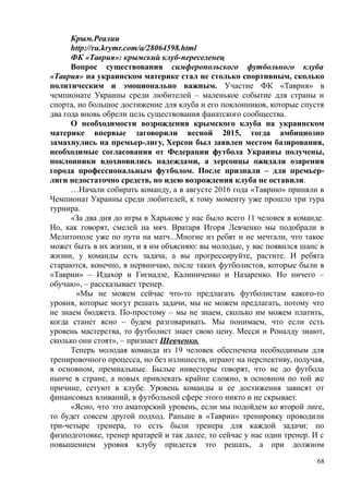 Крым.Реалии
http://ru.krymr.com/a/28064598.html
ФК «Таврия»: крымский клуб-переселенец
Вопрос существования симферопольского футбольного клуба
«Таврия» на украинском материке стал не столько спортивным, сколько
политическим и эмоционально важным. Участие ФК «Таврия» в
чемпионате Украины среди любителей – маленькое событие для страны и
спорта, но большое достижение для клуба и его поклонников, которые спустя
два года вновь обрели цель существования фанатского сообщества.
О необходимости возрождения крымского клуба на украинском
материке впервые заговорили весной 2015, тогда амбициозно
замахнулись на премьер-лигу, Херсон был заявлен местом базирования,
необходимые согласования от Федерации футбола Украины получены,
поклонники вдохновились надеждами, а херсонцы ожидали озарения
города профессиональным футболом. После признали – для премьер-
лиги недостаточно средств, но идею возрождения клуба не оставили.
…Начали собирать команду, а в августе 2016 года «Таврию» приняли в
Чемпионат Украины среди любителей, к тому моменту уже прошло три тура
турнира.
«За два дня до игры в Харькове у нас было всего 11 человек в команде.
Но, как говорят, смелей на мяч. Вратаря Игоря Левченко мы подобрали в
Мелитополе уже по пути на матч...Многие из ребят и не мечтали, что такое
может быть в их жизни, и я им объясняю: вы молодые, у вас появился шанс в
жизни, у команды есть задача, а вы прогрессируйте, растите. И ребята
стараются, конечно, я нервничаю, после таких футболистов, которые были в
«Таврии» – Идахор и Гигиадзе, Калиниченко и Назаренко. Но ничего –
обучаю», – рассказывает тренер.
«Мы не можем сейчас что-то предлагать футболистам какого-то
уровня, которые могут решать задачи, мы не можем предлагать, потому что
не знаем бюджета. По-простому – мы не знаем, сколько им можем платить,
когда станет ясно – будем разговаривать. Мы понимаем, что если есть
уровень мастерства, то футболист знает свою цену. Месси и Роналду знают,
сколько они стоят», – признает Шевченко.
Теперь молодая команда из 19 человек обеспечена необходимым для
тренировочного процесса, но без излишеств, играют на перспективу, получая,
в основном, премиальные. Былые инвесторы говорят, что не до футбола
нынче в стране, а новых привлекать крайне сложно, в основном по той же
причине, сетуют в клубе. Уровень команды и ее достижения зависят от
финансовых вливаний, в футбольной сфере этого никто и не скрывает.
«Ясно, что это аматорский уровень, если мы подойдем ко второй лиге,
то будет совсем другой подход. Раньше в «Таврии» тренировку проводили
три-четыре тренера, то есть были тренера для каждой задачи: по
физподготовке, тренер вратарей и так далее, то сейчас у нас один тренер. И с
повышением уровня клубу придется это решать, а при должном
68
 