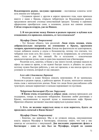 Владимирском рынке, заслужил признание - постоянные клиенты хотят
есть именно его чебуреки.
- Создавали проект с другом в апреле прошлого года, идея приехала
вместе с нами с Крыма, открыли чебуречную на Владимирском рынке,
предложили жителям столицы качественный продукт. Технику и скромное
оформление приобретали сами, в основном, делали все своими силами.
Сейчас открыли вторую, уже на Нивках.
2. В чем различие между Киевом и родным городом: в публике или
отношениях,что пришлось поменять, от чего отказаться?
Мусафир (Эмине Эмирсалиева)
- Тут больше общего, чем различий. Люди очень похожи, очень
доброжелательно настроены по отношению к Крыму, крымским
татарам, крымскотатарской кухне. Блюда мы фактически не адаптировали,
только добавили салаты и соусы к большинству, потому что считаем, что
чебуреки или плов есть без салата - это как-то неправильно, не сочетается
мясо, тесто и рис без овощей. Но в остальном - классическая
крымскотатарская кухня, один в один (мы надеемся) как в Бахчисарае.
Различия есть, конечно, в Киеве у нас много гостей, которые вышли из
офиса на какое-то время, и им нужно быстро поесть и убежать по делам,
поэтому нужно быстрее работать, у них нет времени, и мы иногда просто не
успеваем за темпом, который от нас ожидают.
Love cake (Анастасия Ларкина)
- Различие в плане бизнеса описать невозможно. Я не занималась
бизнесом в родном городе, а работала врачом. В целом, менталитет киевлян
очень схож с менталитетом дончан. Разве что люди более расслабленно себя
чувствуют, меньше нервничают и меньше переживают по пустякам.
Чебуречная Бахчисарай (Руслан Эмруллаев)
- В Киеве очень отзывчивые и добрые люди, сначала приходили для
поддержки, теперь за вкусными чебуреками. Киевляне любят разговоры о
Крыме, воспоминания о вкусной кухне в национальных кафе Крыма.
Приятное общение заставляет мыслями вернуться в родные места.
3. Есть ли желание вернуться назад и если вернетесь, будете ли
продолжать начатый в Киеве бизнес?
Мусафир (Эмине Эмирсалиева)
- Конечно, мы вернемся. Мы и не уезжали никуда, оккупационная
власть закрыла Мусафир в Бахчисарае, поскольку знают, что там у нас
никогда не согласятся с оккупацией. Два последних украинских флага в
Бахчисарае - один из них был на Мусафире, второй на здании
72
 