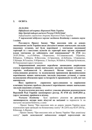 2. ОСВІТА
20.10.2016
Офіційний веб-портал Верховної Ради України
http://iportal.rada.gov.ua/news/Novyny/136262.html
Інформаційне управління Апарату Верховної Ради України
У парламенті відбулося чергове засідання Комітету з питань науки
і освіти
Розглянуто Проект Закону "Про внесення змін до деяких
законодавчих актів України щодо діяльності вищих навчальних закладів
(наукових установ), які були переміщені з тимчасово окупованої
території та з населених пунктів на території яких органи державної
влади тимчасово не здійснюють свої повноваження" № 4718 (від
24.05.2016р., н.д.О.Рябчин, І.Кириленко, О.Співаковський, Т.Кремінь,
В.Курило, А.Шкрум, Н.Веселова, А.Герасимов, Д.Лубінець, І.Геращенко,
Г.Немиря, В.Галасюк, О.Юринець, С.Заліщук, М.Найєм, Н.Кацер-Бучковська,
Ю.Тимошенко) (друге читання).
Запропонований документ передбачає законодавче закріплення
статусу переміщених вищих навчальних закладів (наукових установ) та
окремих особливостей їх діяльності. Метою такого закону є
стимулювання розвитку та недопущення припинення функціонування
переміщених вищих навчальних закладів (наукових установ), а також
недопущення обмеження прав та інтересів їх працівників та осіб, які там
навчаються.
Його прийняття сприятиме врегулюванню та вирішенню
ключових існуючих проблем діяльності переміщених вищих навчальних
закладів (наукових установ).
За результатами розгляду комітет ухвалив рішення рекомендувати
Верховній Раді України законопроект реєстр. № 4718 від 24.05.2016 р.
(друге читання), прийняти в цілому.
Членами Комітету було прийнято рішення не розглядати
законопроекти, автори яких відсутні на засіданні та перенести їх на
наступне засідання Комітету, а саме:
- Проект Закону "Про внесення змін до деяких законів України щодо
відновлення прав громадян на безкоштовну освіту" № 2247а від 02.07.2015р.,
В.Бондар, А.Яценко;
- Проект Закону "Про внесення змін до Закону України “Про дошкільну
освіту” (щодо можливості задоволення потреб переселенців та
8
 