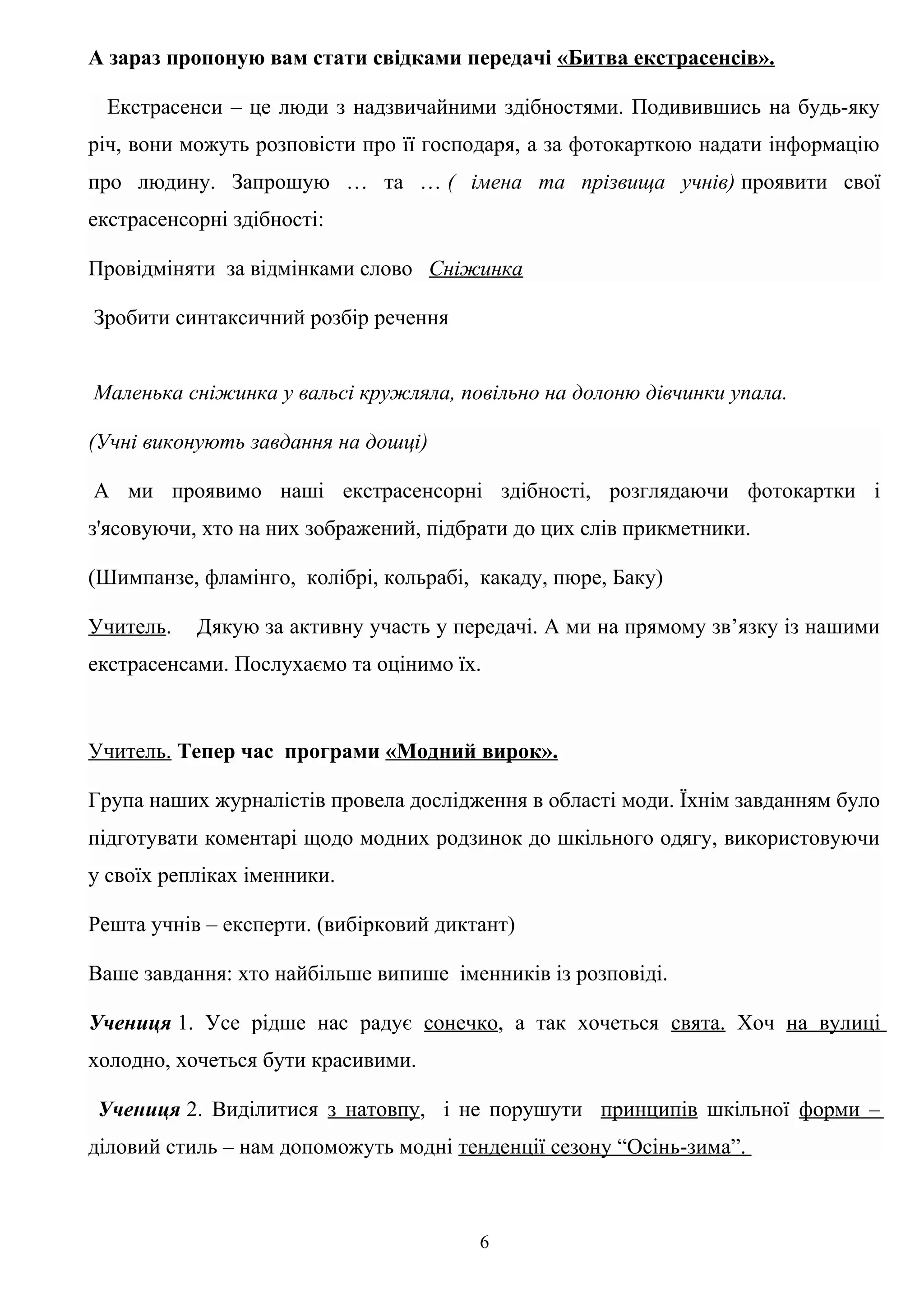 А зараз пропоную вам стати свідками передачі «Битва екстрасенсів».
Екстрасенси – це люди з надзвичайними здібностями. Подивившись на будь-яку
річ, вони можуть розповісти про її господаря, а за фотокарткою надати інформацію
про людину. Запрошую … та … ( імена та прізвища учнів) проявити свої
екстрасенсорні здібності:
Провідміняти за відмінками слово Сніжинка
Зробити синтаксичний розбір речення
Маленька сніжинка у вальсі кружляла, повільно на долоню дівчинки упала.
(Учні виконують завдання на дошці)
А ми проявимо наші екстрасенсорні здібності, розглядаючи фотокартки і
з'ясовуючи, хто на них зображений, підбрати до цих слів прикметники.
(Шимпанзе, фламінго, колібрі, кольрабі, какаду, пюре, Баку)
Учитель. Дякую за активну участь у передачі. А ми на прямому зв’язку із нашими
екстрасенсами. Послухаємо та оцінимо їх.
Учитель. Тепер час програми «Модний вирок».
Група наших журналістів провела дослідження в області моди. Їхнім завданням було
підготувати коментарі щодо модних родзинок до шкільного одягу, використовуючи
у своїх репліках іменники.
Решта учнів – експерти. (вибірковий диктант)
Ваше завдання: хто найбільше випише іменників із розповіді.
Учениця 1. Усе рідше нас радує сонечко, а так хочеться свята. Хоч на вулиці
холодно, хочеться бути красивими.
Учениця 2. Виділитися з натовпу, і не порушути принципів шкільної форми –
діловий стиль – нам допоможуть модні тенденції сезону “Осінь-зима”.
6
 