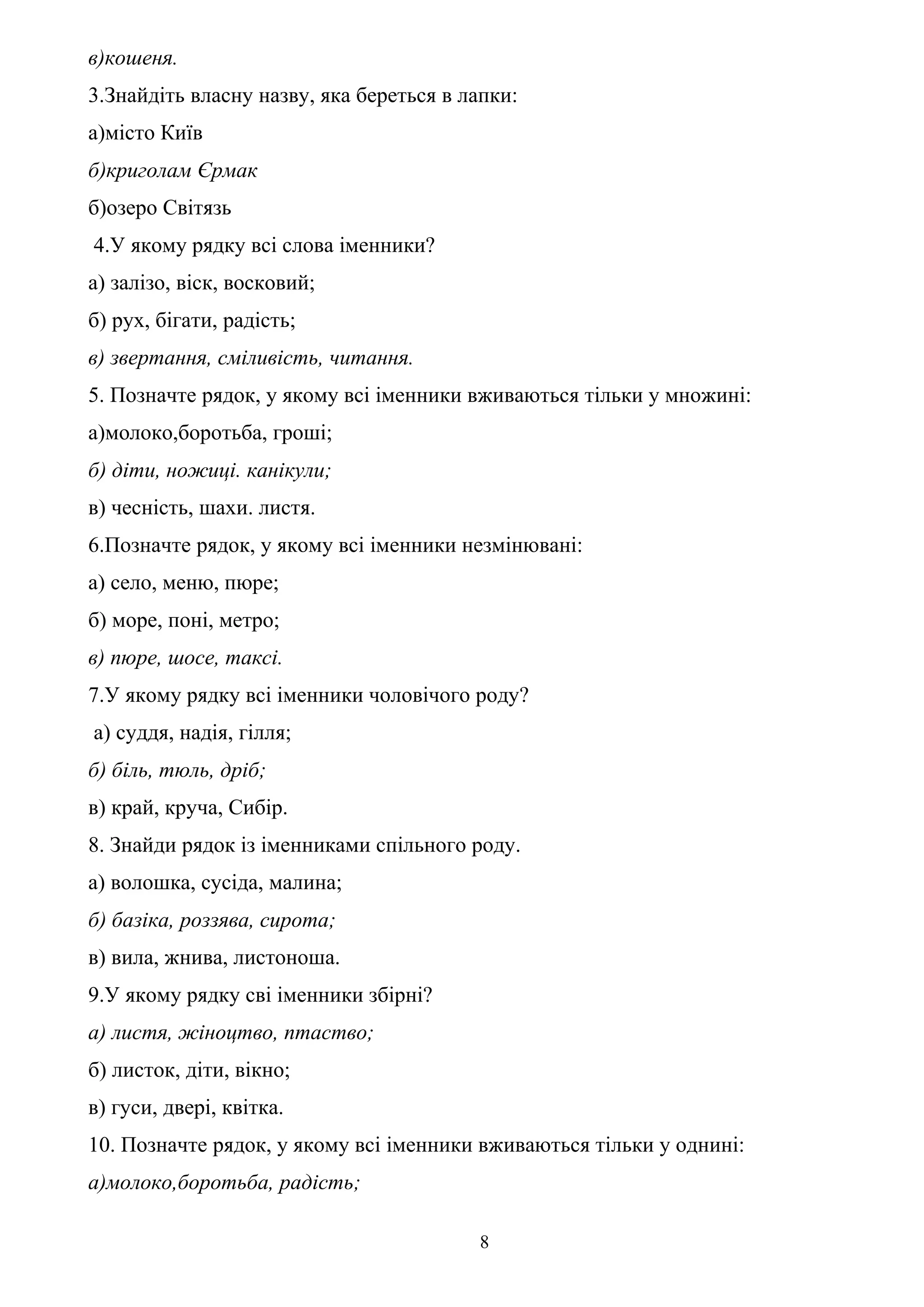 в)кошеня.
3.Знайдіть власну назву, яка береться в лапки:
а)місто Київ
б)криголам Єрмак
б)озеро Світязь
4.У якому рядку всі слова іменники?
а) залізо, віск, восковий;
б) рух, бігати, радість;
в) звертання, сміливість, читання.
5. Позначте рядок, у якому всі іменники вживаються тільки у множині:
а)молоко,боротьба, гроші;
б) діти, ножиці. канікули;
в) чесність, шахи. листя.
6.Позначте рядок, у якому всі іменники незмінювані:
а) село, меню, пюре;
б) море, поні, метро;
в) пюре, шосе, таксі.
7.У якому рядку всі іменники чоловічого роду?
а) суддя, надія, гілля;
б) біль, тюль, дріб;
в) край, круча, Сибір.
8. Знайди рядок із іменниками спільного роду.
а) волошка, сусіда, малина;
б) базіка, роззява, сирота;
в) вила, жнива, листоноша.
9.У якому рядку сві іменники збірні?
а) листя, жіноцтво, птаство;
б) листок, діти, вікно;
в) гуси, двері, квітка.
10. Позначте рядок, у якому всі іменники вживаються тільки у однині:
а)молоко,боротьба, радість;
8
 