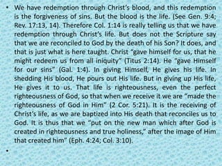 • We have redemption through Christ’s blood, and this redemption
is the forgiveness of sins. But the blood is the life. (See Gen. 9:4;
Rev. 17:13, 14). Therefore Col. 1:14 is really telling us that we have
redemption through Christ’s life. But does not the Scripture say
that we are reconciled to God by the death of his Son? It does, and
that is just what is here taught. Christ “gave himself for us, that he
might redeem us from all iniquity” (Titus 2:14). He “gave Himself
for our sins” (Gal. 1:4). In giving Himself, He gives his life. In
shedding His blood, He pours out His life. But in giving up His life,
He gives it to us. That life is righteousness, even the perfect
righteousness of God, so that when we receive it we are “made the
righteousness of God in Him” (2 Cor. 5:21). It is the receiving of
Christ’s life, as we are baptized into His death that reconciles us to
God. It is thus that we “put on the new man which after God is
created in righteousness and true holiness,” after the image of Him
that created him” (Eph. 4:24; Col. 3:10).
•
 
