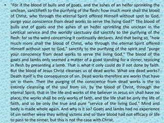 • "For if the blood of bulls and of goats, and the ashes of an heifer sprinkling the
unclean, sanctifieth to the purifying of the flesh; how much more shall the blood
of Christ, who through the eternal Spirit offered Himself without spot to God,
purge your conscience from dead works to serve the living God?" The blood of
bulls and of goats and the ashes of an heifer sprinkling the unclean in the
Levitical service and the worldly sanctuary did sanctify to the purifying of the
flesh: for so the word concerning it continually declares. And that being so, "how
much more shall the blood of Christ, who through the eternal Spirit offered
Himself without spot to God," sanctify to the purifying of the spirit and "purge
your conscience from dead works to serve the living God." The blood of the
goats and lambs only seemed a matter of a good standing for a sinner, rejoicing
in flesh by presenting a lamb. That is what it only could do if not done by faith.
But the blood of Jesus Christ cleanses us of dead works. What are dead works?
Death itself is the consequence of sin. Dead works therefore are works that have
sin in them. Then the purging of the conscience from dead works is the so
entirely cleansing of the soul from sin, by the blood of Christ, through the
eternal Spirit, that in the life and works of the believer in Jesus sin shall have no
place; the works shall be only works of faith, and the life shall be only the life of
faith, and so be only the true and pure "service of the living God." Mind and
body is made whole again. And why is it so? Goats and lambs had no experience
of sin neither were they willing victims and so their blood had not efficacy or life
to pass to the sinner, but this is not the case with Christ.
 