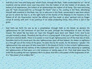 • And this is the "new and living way" which Christ, through the flesh, "hath consecrated for us"--for all
mankind--and by which every soul may enter into the holiest of all--the holiest of all places, the
holiest of all experiences, the holiest of all relationships the holiest of all living. This new and living
way He "hath consecrated for us through the flesh;" that is, He, coming in the flesh, identifying
Himself with mankind in the flesh, has, for us who are in this flesh, consecrated a way from where
we are to where He now is, at the right hand of the throne of the Majesty in the heavens in the
holiest of all. His resurrection carries the efficacy and has made us alive, spiritual and no longer
carnal at enmity with him. if we continue in sin while professing Christ, then Christ is still in the
grave.
•
• God hath set forth his son to be a propitiation through faith in His blood, to declare His
righteousness for the remission of sins that are past, through the forbearance of God. All have
sinned. The whole life has been sin. Even the thoughts have been evil. (Mark 7:21). And to be
carnally minded is death. Therefore the life of sin is a living death. If the soul is not freed from this, it
will end in eternal death. There is no power in man to get righteousness out of the holy law of God;
therefore God in his mercy puts His own righteousness upon all that believe. He makes us righteous
as a free gift out of the riches of His grace. He does this by His words, for He declares—speaks—His
righteousness into and upon all who have faith in the blood of Christ, in Him is God’s righteousness,
“for in Him dwells all the fullness of the Godhead bodily” (Col. 2:9). And this declaring or speaking
the righteousness of God upon us is the remission or taking away of sin. Thus God takes away the
sinful life by putting His own righteous life in its place. And this is the power of the forgiveness of sin.
It is “the power of an endless life.”
•
 