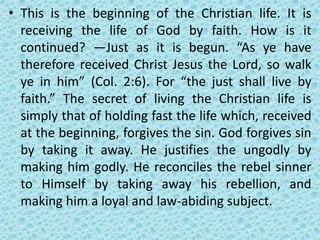 • This is the beginning of the Christian life. It is
receiving the life of God by faith. How is it
continued? —Just as it is begun. “As ye have
therefore received Christ Jesus the Lord, so walk
ye in him” (Col. 2:6). For “the just shall live by
faith.” The secret of living the Christian life is
simply that of holding fast the life which, received
at the beginning, forgives the sin. God forgives sin
by taking it away. He justifies the ungodly by
making him godly. He reconciles the rebel sinner
to Himself by taking away his rebellion, and
making him a loyal and law-abiding subject.
 