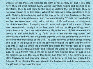 • Desires for goodness and holiness are right as far as they go; but if you stop
here, they will avail nothing. Many will be lost while hoping and desiring to be
Christians. They do not come to the point of yielding the will to God. They do
not now choose to be Christians. What if the man with palsy just desired to be
well, Christ tells him to arise and go his way for his sins are forgiven yet he just
sat there in a mournful manner and continued desiring? This is the dwarfed life
we live. We come into contact with that word of life and instead of rising from
our sick-ladened bed of iniquity, we still desire and hope. I tell you even if Jesus
was presently with us right in our face, such faith and working of things won’t
heal a headache. Once we realize there is life in the word of God John 6:63 and
accept it and take hold it by faith, what a wonder-working power will
accompany it and we shall do greater exploits than the generations before and
enter into the experience of the 144. The word received by faith brings healing
and so as in the physical so is in the spiritual bringing the spirit and the life of
God into a soul. So when the penitent soul hears the words "son be of good
cheer thy sins are forgiven thee" and receives the words as living words of living
God, he is a different man, a life has begun in him. It is the power of God in him
for forgiveness, and that alone that keeps him from sin. If he continues in sin
after forgiveness and receiving pardon, it is because he has not grasped the
fullness of the blessing that was given in the forgiveness and do not appreciate
the gift and reception of the spirit.
•
 