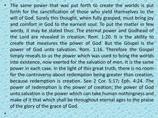 • The same power that was put forth to create the worlds is put
forth for the sanctification of those who yield themselves to the
will of God. Surely this thought, when fully grasped, must bring joy
and comfort in God to the earnest soul. To put the matter in few
words, it may be stated thus: The eternal power and Godhead of
the Lord are revealed in creation. Rom. 1:20. It is the ability to
create that measures the power of God. But the Gospel is the
power of God unto salvation. Rom. 1:16. Therefore the Gospel
simply reveals to us the power which was used to bring the worlds
into existence, now exerted for the salvation of men. It is the same
power in each case. In the light of this great truth, there is no room
for the controversy about redemption being greater than creation,
because redemption is creation. See 2 Cor. 5:17; Eph. 4:24. The
power of redemption is the power of creation; the power of God
unto salvation is the power which can take human nothingness and
make of it that which shall be throughout eternal ages to the praise
of the glory of the grace of God.
•
 